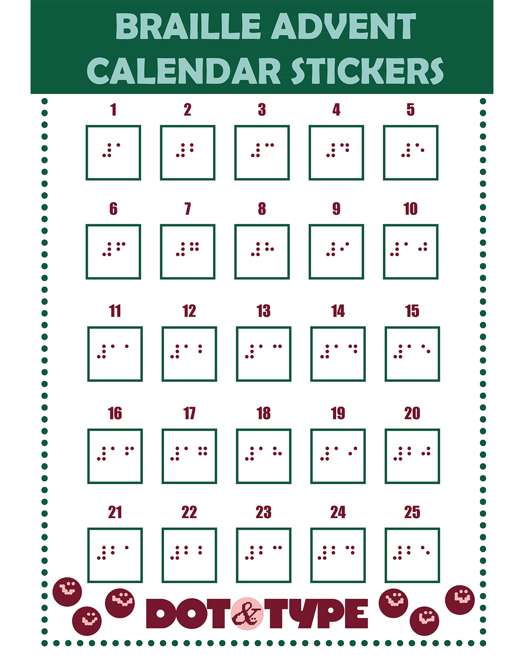 An image of a printed document with the heading 'BRAILLE ADVENT CALENDAR STICKERS'.
It is in green and red text, and has print and braille numbers on from 1 - 25. At the bottom a logo reads 'Dot & Type', with red smiley faces dotted around.